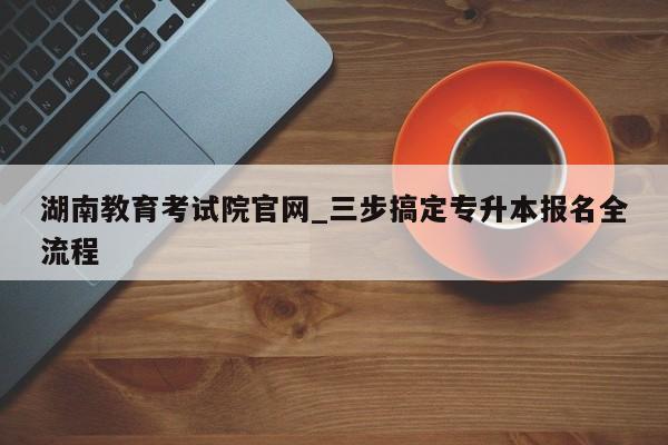 湖南教育考试院官网_三步搞定专升本报名全流程