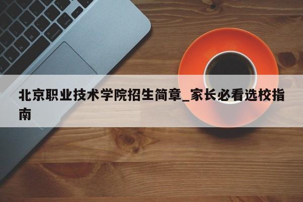 北京职业技术学院招生简章_家长必看选校指南