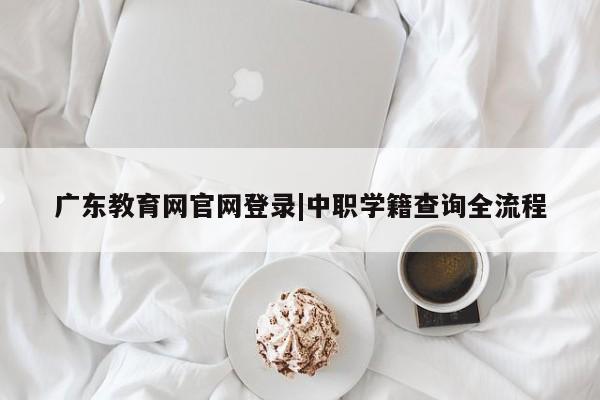 广东教育网官网登录|中职学籍查询全流程