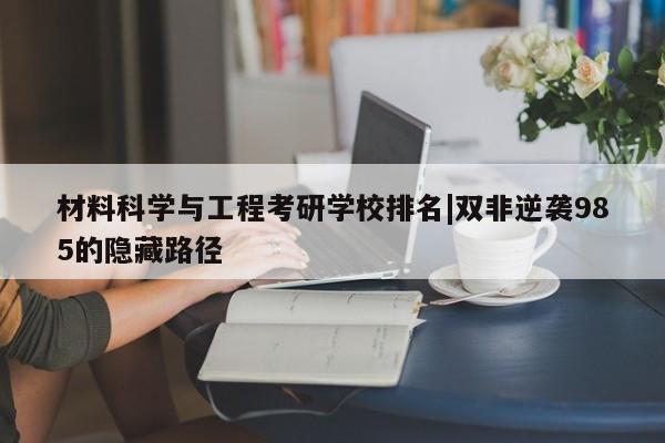 材料科学与工程考研学校排名|双非逆袭985的隐藏路径