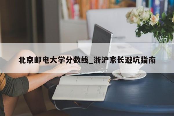 北京邮电大学分数线_浙沪家长避坑指南