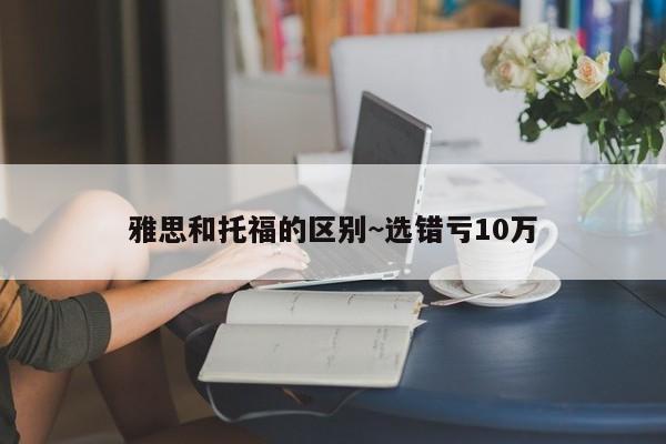 雅思和托福的区别~选错亏10万