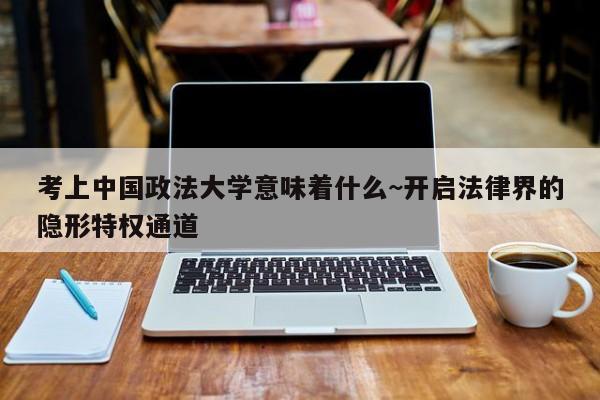 考上中国政法大学意味着什么~开启法律界的隐形特权通道