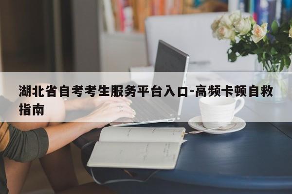 湖北省自考考生服务平台入口-高频卡顿自救指南