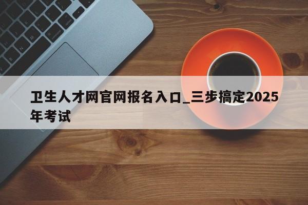 卫生人才网官网报名入口_三步搞定2025年考试