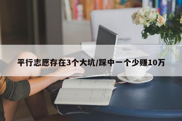 平行志愿存在3个大坑/踩中一个少赚10万
