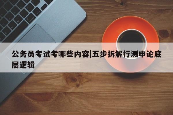 公务员考试考哪些内容|五步拆解行测申论底层逻辑