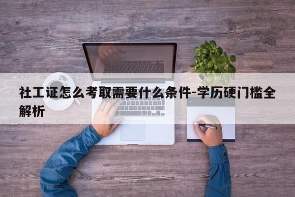 社工证怎么考取需要什么条件-学历硬门槛全解析