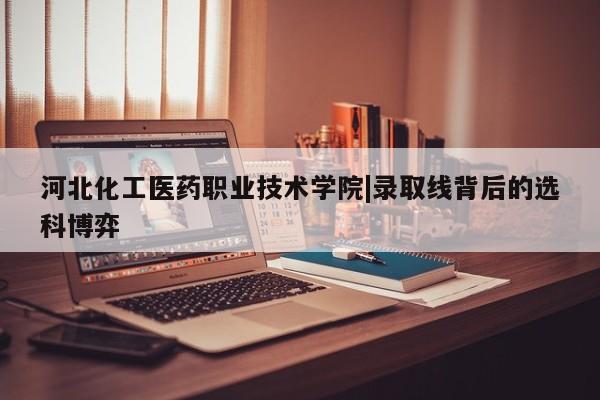 河北化工医药职业技术学院|录取线背后的选科博弈