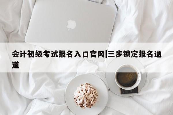 会计初级考试报名入口官网|三步锁定报名通道