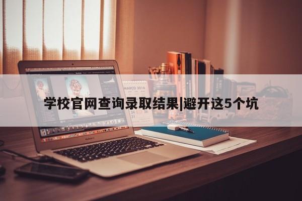 学校官网查询录取结果|避开这5个坑