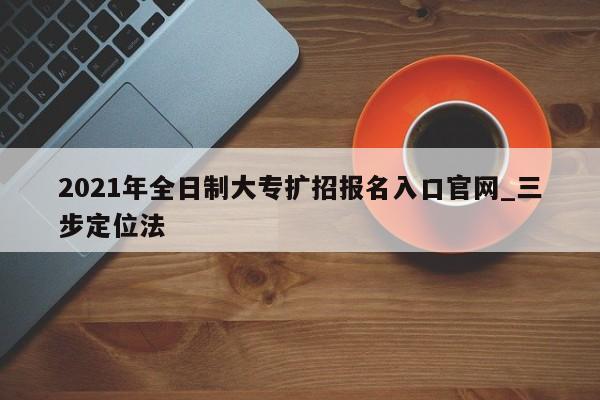 2021年全日制大专扩招报名入口官网_三步定位法