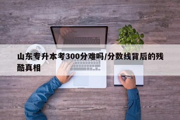 山东专升本考300分难吗/分数线背后的残酷真相