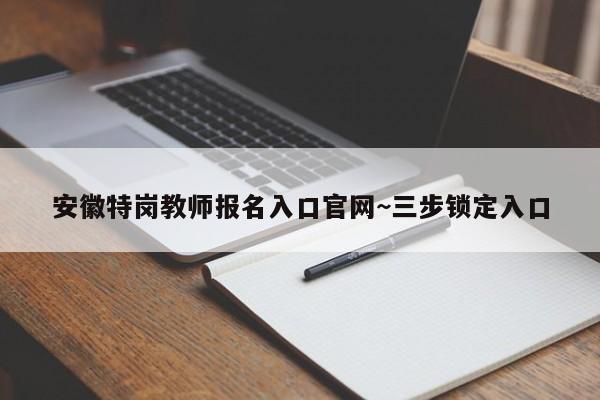 安徽特岗教师报名入口官网~三步锁定入口