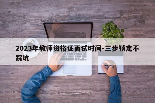 2023年教师资格证面试时间-三步锁定不踩坑