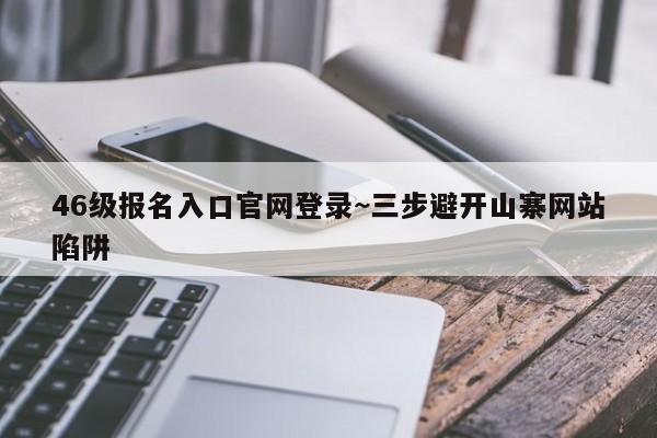 46级报名入口官网登录~三步避开山寨网站陷阱