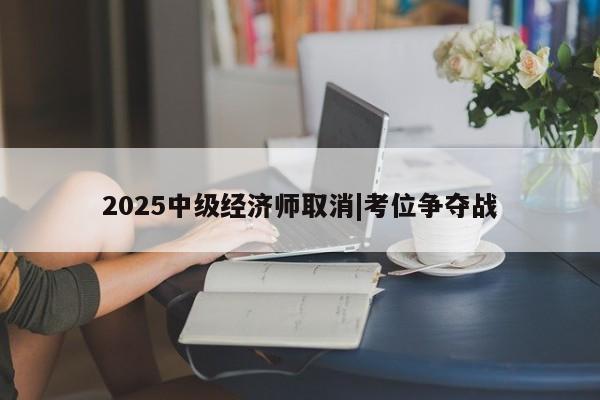 2025中级经济师取消|考位争夺战