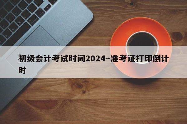 初级会计考试时间2024~准考证打印倒计时