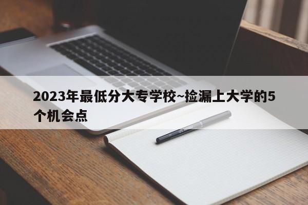 2023年最低分大专学校~捡漏上大学的5个机会点