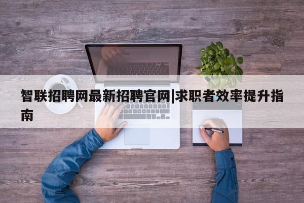 智联招聘网最新招聘官网|求职者效率提升指南