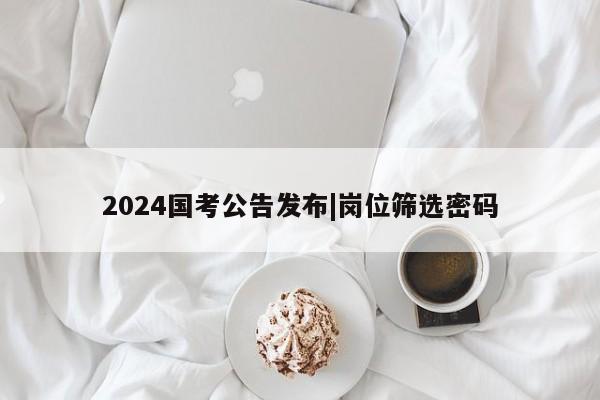 2024国考公告发布|岗位筛选密码