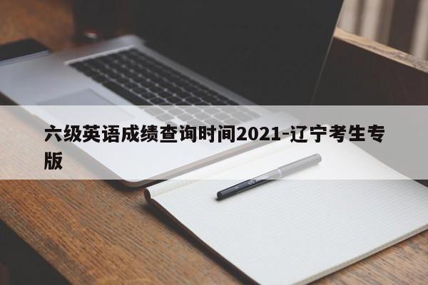 六级英语成绩查询时间2021-辽宁考生专版