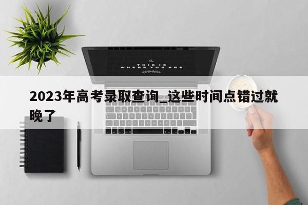 2023年高考录取查询_这些时间点错过就晚了