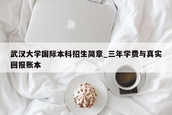 武汉大学国际本科招生简章_三年学费与真实回报账本