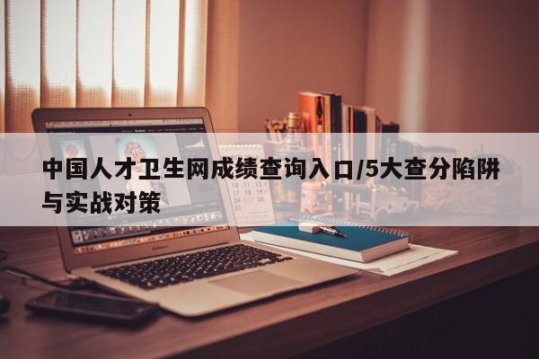 中国人才卫生网成绩查询入口/5大查分陷阱与实战对策