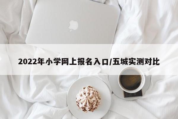 2022年小学网上报名入口/五城实测对比