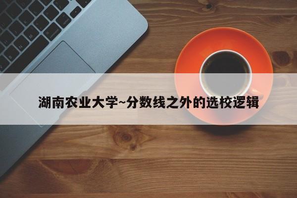 湖南农业大学~分数线之外的选校逻辑
