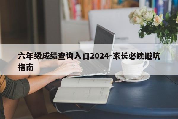 六年级成绩查询入口2024-家长必读避坑指南