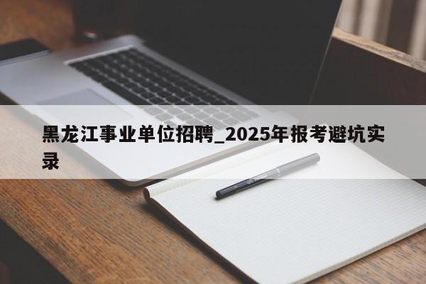 黑龙江事业单位招聘_2025年报考避坑实录