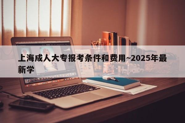 上海成人大专报考条件和费用~2025年最新学
