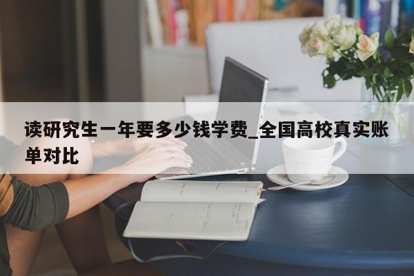 读研究生一年要多少钱学费_全国高校真实账单对比