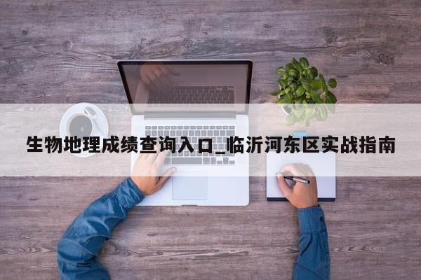 生物地理成绩查询入口_临沂河东区实战指南