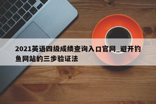 2021英语四级成绩查询入口官网_避开钓鱼网站的三步验证法