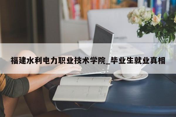 福建水利电力职业技术学院_毕业生就业真相