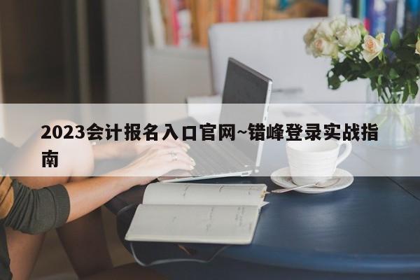 2023会计报名入口官网~错峰登录实战指南