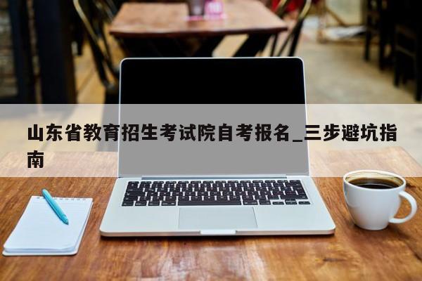 山东省教育招生考试院自考报名_三步避坑指南