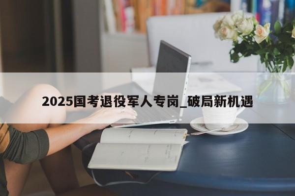 2025国考退役军人专岗_破局新机遇