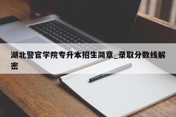 湖北警官学院专升本招生简章_录取分数线解密