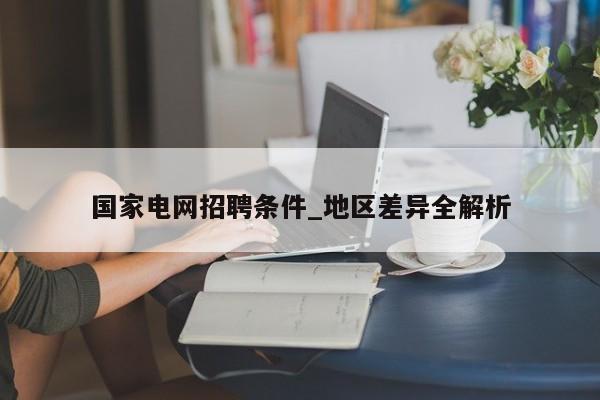 国家电网招聘条件_地区差异全解析