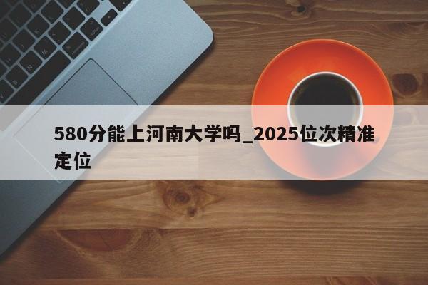 580分能上河南大学吗_2025位次精准定位