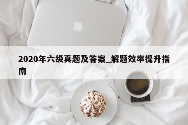 2020年六级真题及答案_解题效率提升指南