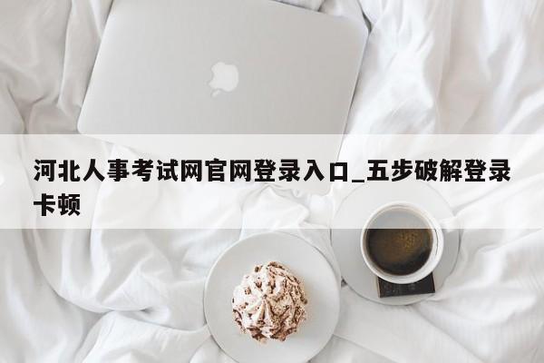 河北人事考试网官网登录入口_五步破解登录卡顿