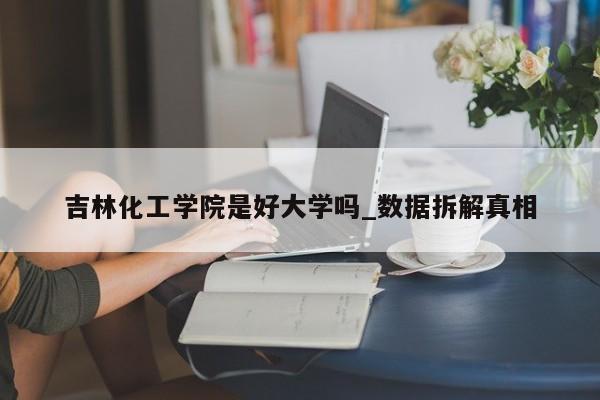 吉林化工学院是好大学吗_数据拆解真相