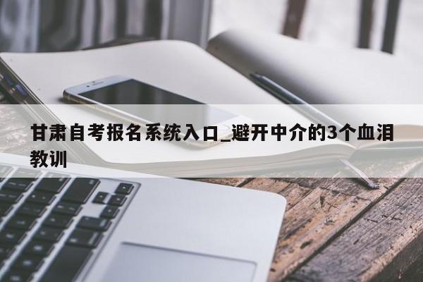 甘肃自考报名系统入口_避开中介的3个血泪教训