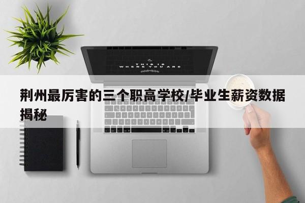 荆州最厉害的三个职高学校/毕业生薪资数据揭秘