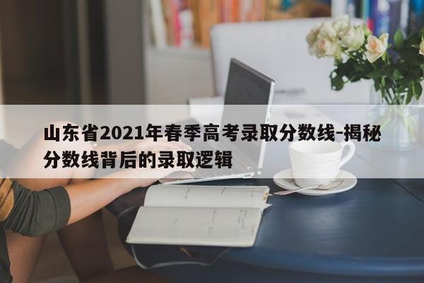 山东省2021年春季高考录取分数线-揭秘分数线背后的录取逻辑